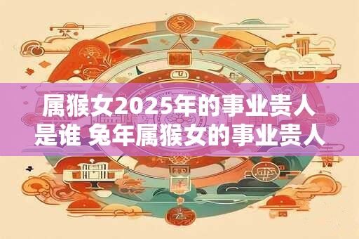 属猴女2025年的事业贵人是谁 兔年属猴女的事业贵人