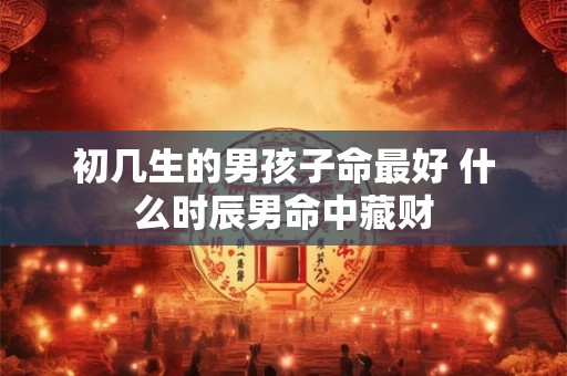 初几生的男孩子命最好 什么时辰男命中藏财