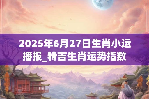 2025年6月27日生肖小运播报_特吉生肖运势指数