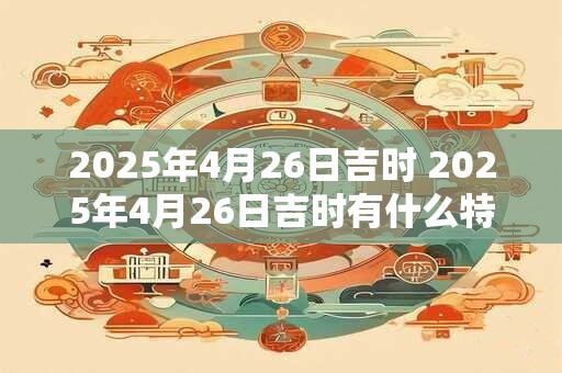 2025年4月26日吉时 2025年4月26日吉时有什么特别的意义