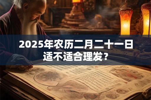 2025年农历二月二十一日适不适合理发？