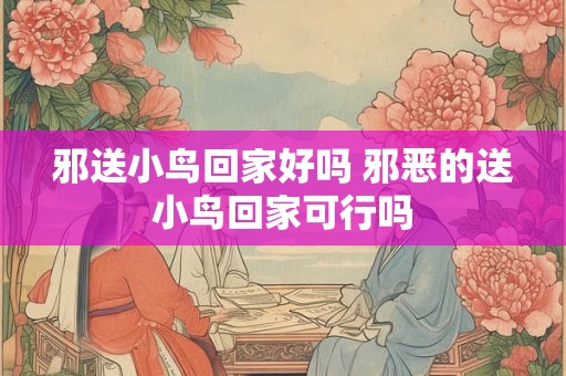 邪送小鸟回家好吗 邪恶的送小鸟回家可行吗