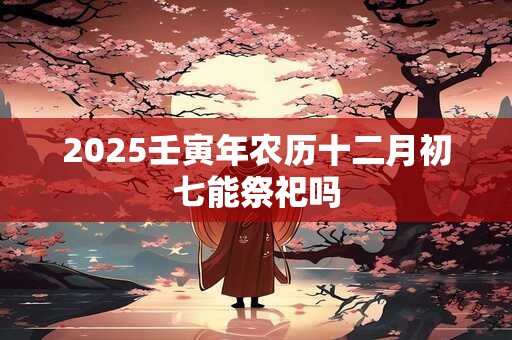 2025壬寅年农历十二月初七能祭祀吗