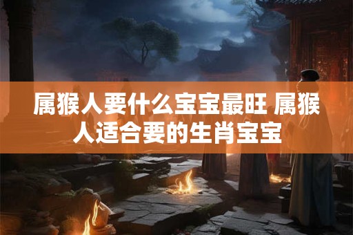 属猴人要什么宝宝最旺 属猴人适合要的生肖宝宝