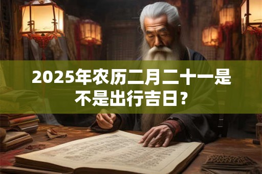 2025年农历二月二十一是不是出行吉日？