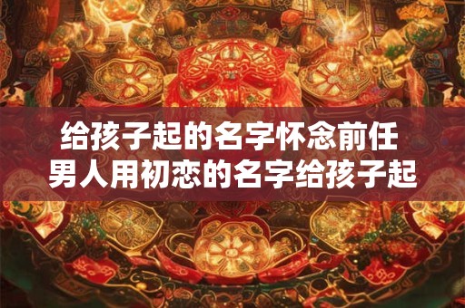 给孩子起的名字怀念前任 男人用初恋的名字给孩子起名