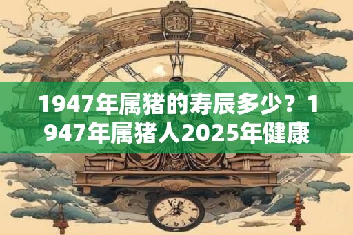 1947年属猪的寿辰多少？1947年属猪人2025年健康运势
