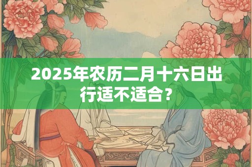 2025年农历二月十六日出行适不适合？