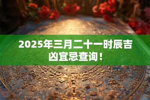 2025年三月二十一时辰吉凶宜忌查询！