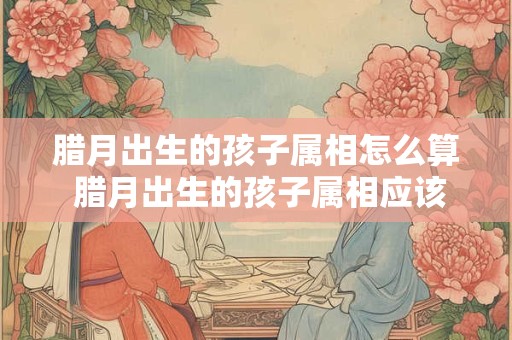 腊月出生的孩子属相怎么算 腊月出生的孩子属相应该怎样计算