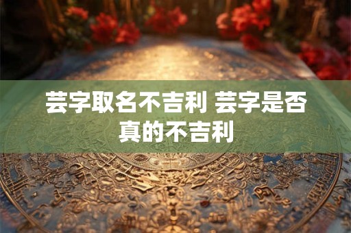 芸字取名不吉利 芸字是否真的不吉利