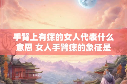 手臂上有痣的女人代表什么意思 女人手臂痣的象征是什么