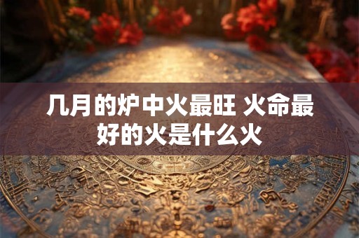 几月的炉中火最旺 火命最好的火是什么火 几月的炉中火最旺 火命最好的火是什么火