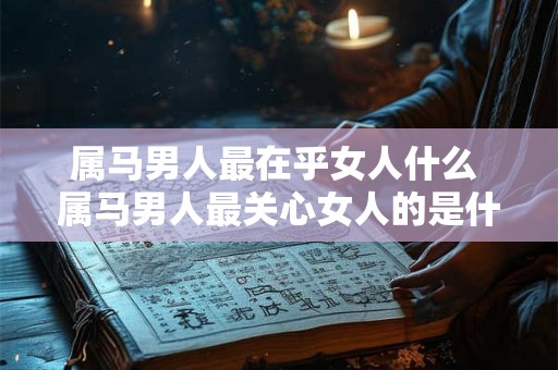 属马男人最在乎女人什么 属马男人最关心女人的是什么