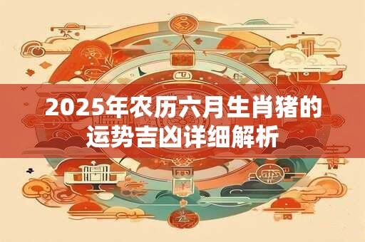 2025年农历六月生肖猪的运势吉凶详细解析