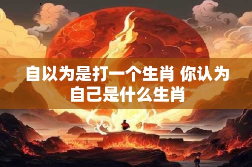 自以为是打一个生肖 你认为自己是什么生肖 自以为是打一个生肖 你认为自己是什么生肖