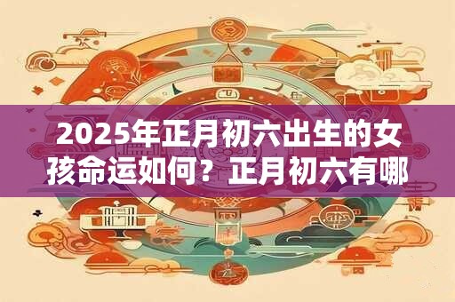 2025年正月初六出生的女孩命运如何？正月初六有哪些讲究嘛？