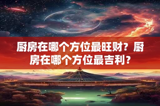 厨房在哪个方位最旺财?厨房在哪个方位最吉利? 厨房在哪个方位最旺财?厨房在哪个方位最吉利?