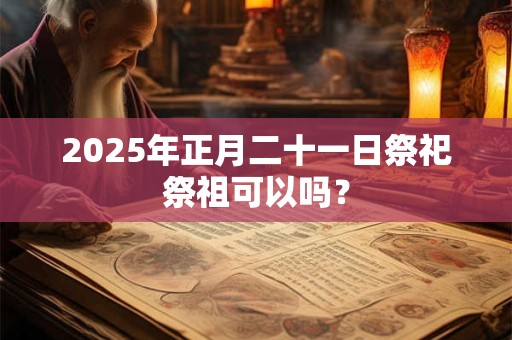 2025年正月二十一日祭祀祭祖可以吗？