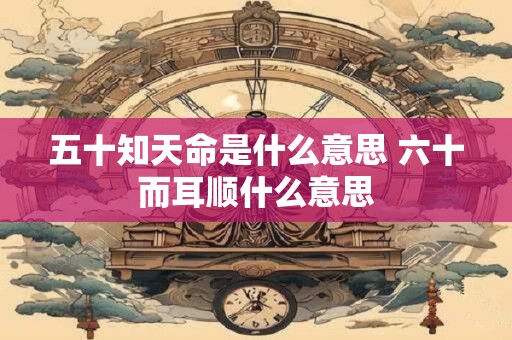 五十知天命是什么意思 六十而耳顺什么意思