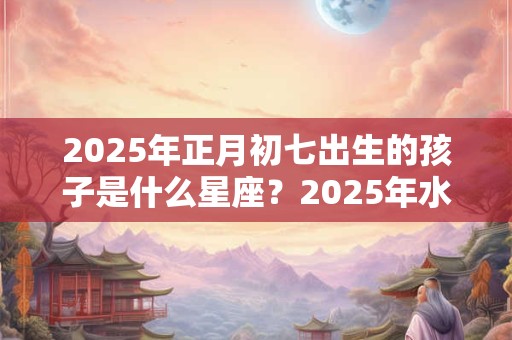 2025年正月初七出生的孩子是什么星座？2025年水瓶座幸运物是什么？
