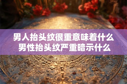 男人抬头纹很重意味着什么 男性抬头纹严重暗示什么