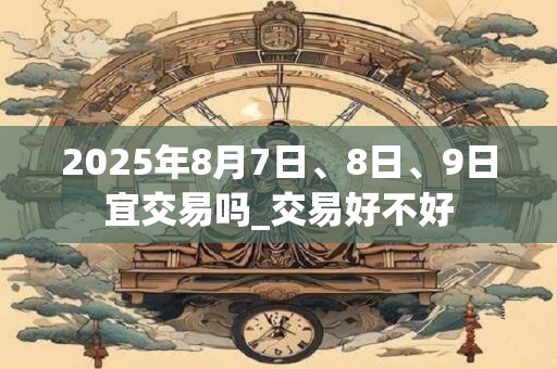 2025年8月7日、8日、9日宜交易吗_交易好不好