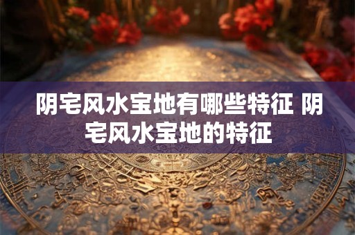 阴宅风水宝地有哪些特征 阴宅风水宝地的特征