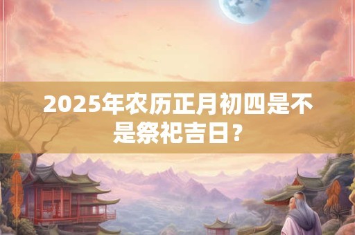 2025年农历正月初四是不是祭祀吉日？