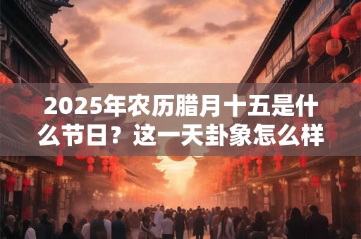 2025年农历腊月十五是什么节日？这一天卦象怎么样？