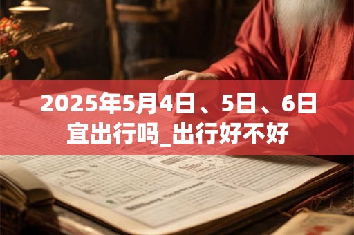 2025年5月4日、5日、6日宜出行吗_出行好不好