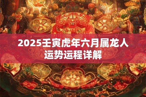 2025壬寅虎年六月属龙人运势运程详解