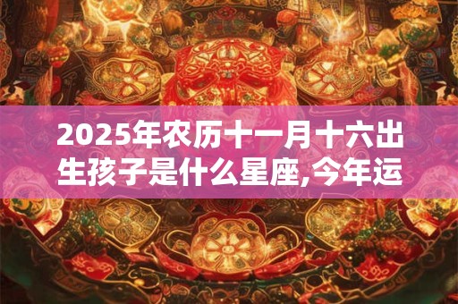 2025年农历十一月十六出生孩子是什么星座,今年运势怎么样？