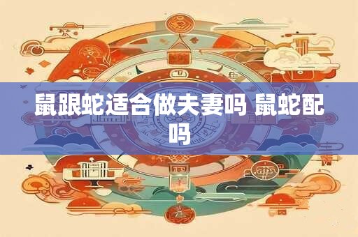 鼠跟蛇适合做夫妻吗 鼠蛇配吗