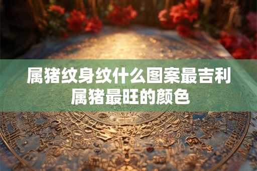 属猪纹身纹什么图案最吉利 属猪最旺的颜色