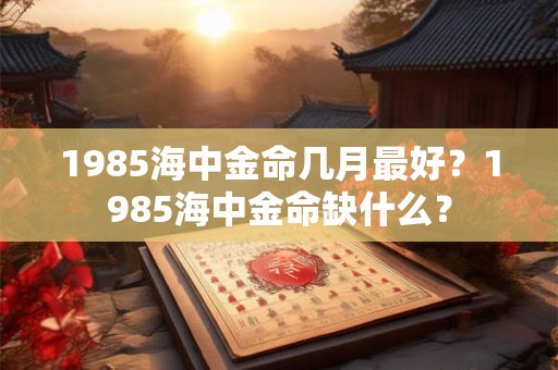 1985海中金命几月最好?1985海中金命缺什么? 1985海中金命几月最好?1985海中金命缺什么?