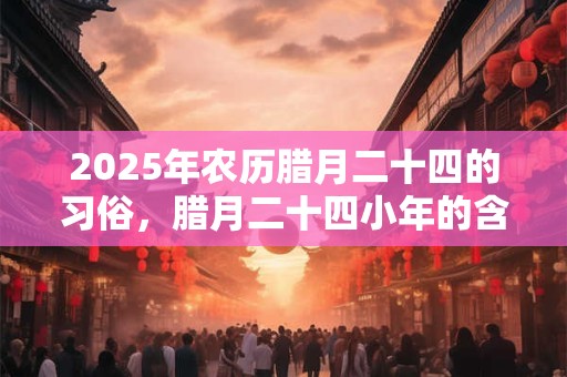 2025年农历腊月二十四的习俗，腊月二十四小年的含义