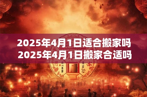 2025年4月1日适合搬家吗 2025年4月1日搬家合适吗