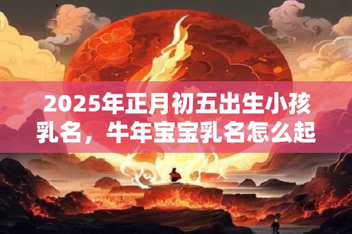 2025年正月初五出生小孩乳名，牛年宝宝乳名怎么起？