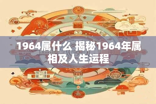 1964属什么 揭秘1964年属相及人生运程 1964属什么 揭秘1964年属相及人生运程