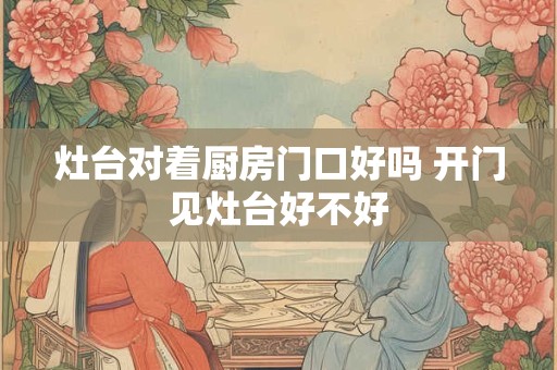 灶台对着厨房门口好吗 开门见灶台好不好