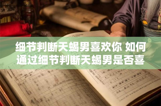 细节判断天蝎男喜欢你 如何通过细节判断天蝎男是否喜欢你