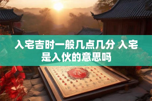 入宅吉时一般几点几分 入宅是入伙的意思吗