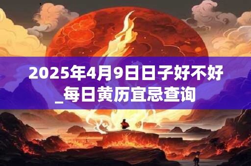 2025年4月9日日子好不好_每日黄历宜忌查询 2025年4月9日日子好不好_每日黄历宜忌查询
