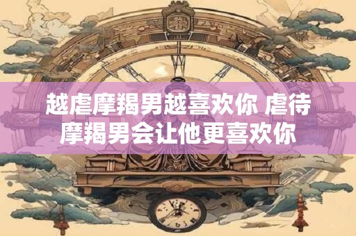 越虐摩羯男越喜欢你 虐待摩羯男会让他更喜欢你