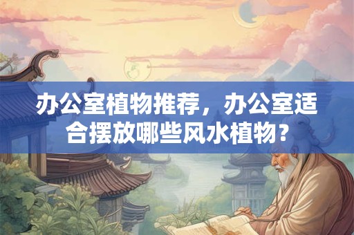 办公室植物推荐，办公室适合摆放哪些风水植物？