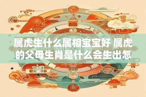 属虎生什么属相宝宝好 属虎的父母生肖是什么会生出怎样的宝宝