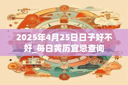 2025年4月25日日子好不好_每日黄历宜忌查询