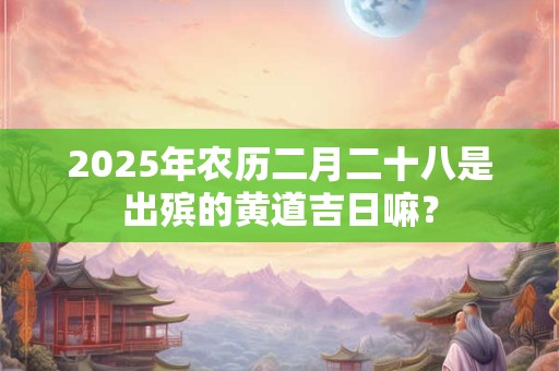 2025年农历二月二十八是出殡的黄道吉日嘛？