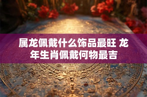 属龙佩戴什么饰品最旺 龙年生肖佩戴何物最吉 属龙佩戴什么饰品最旺 龙年生肖佩戴何物最吉